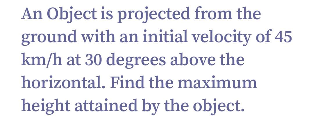 An Object is projected from the
ground with an initial velocity of 45
km/h at 30 degrees above the
horizontal. Find the maximum
height attained by the object.