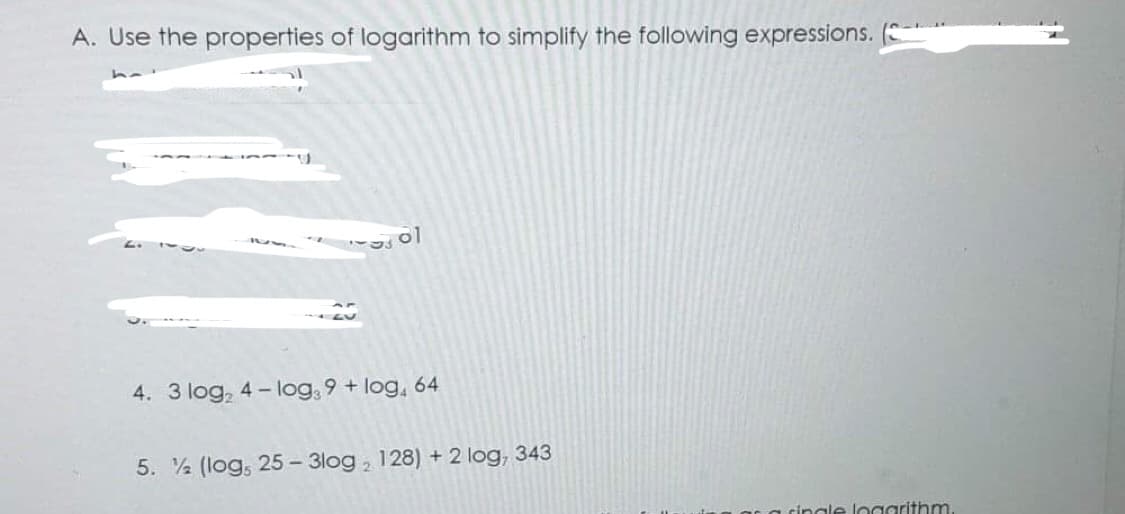 A. Use the properties of logarithm to simplify the following expressions.
ol
4. 3 log₂ 4-log39+ log, 64
5. (log, 25-3log, 128) + 2 log, 343
single logarithm.