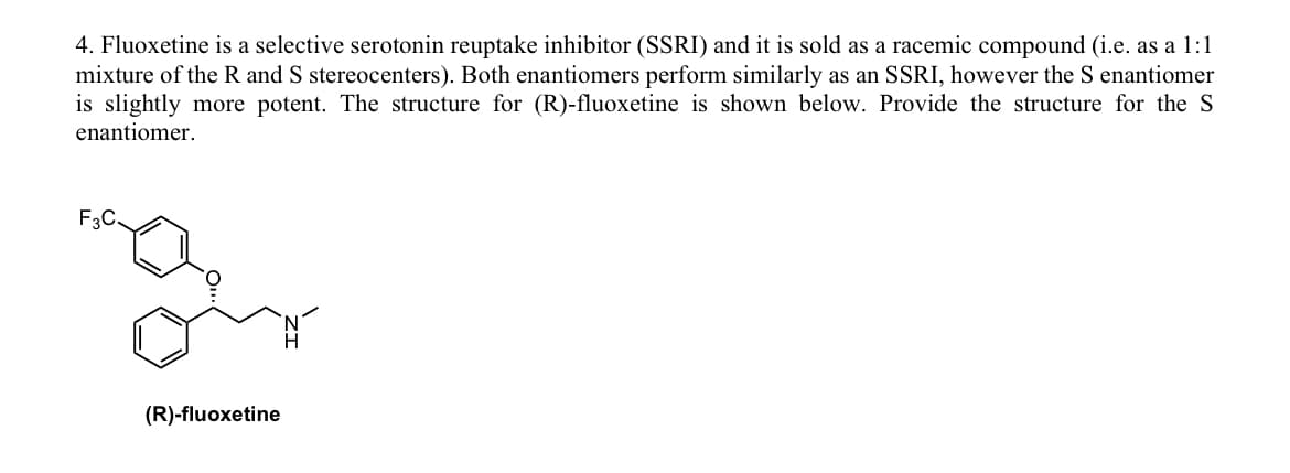 4. Fluoxetine is a selective serotonin reuptake inhibitor (SSRI) and it is sold as a racemic compound (i.e. as a 1:1
mixture of the R and S stereocenters). Both enantiomers perform similarly as an SSRI, however the S enantiomer
is slightly more potent. The structure for (R)-fluoxetine is shown below. Provide the structure for the S
enantiomer.
F3C
(R)-fluoxetine