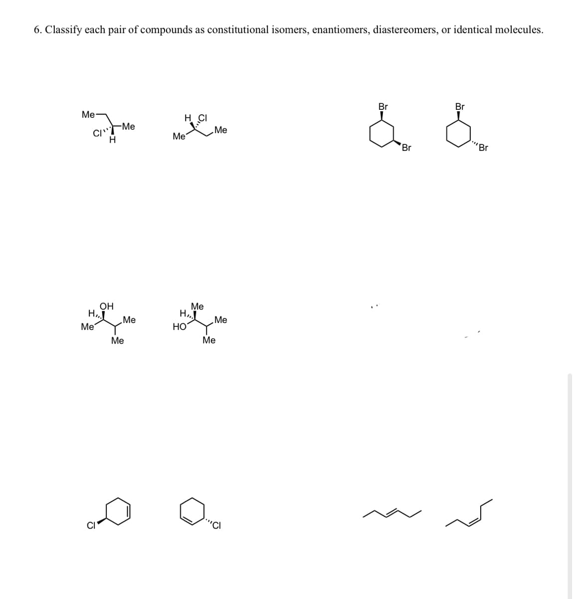 6. Classify each pair of compounds as constitutional isomers, enantiomers, diastereomers, or identical molecules.
Me
C Me
H
OH
H₂
e
Me
Me
Me
H CI
наме
Me
Me
Me
H₂,
НО
Me
Me
""Cl
Br
Br
Br
""Br