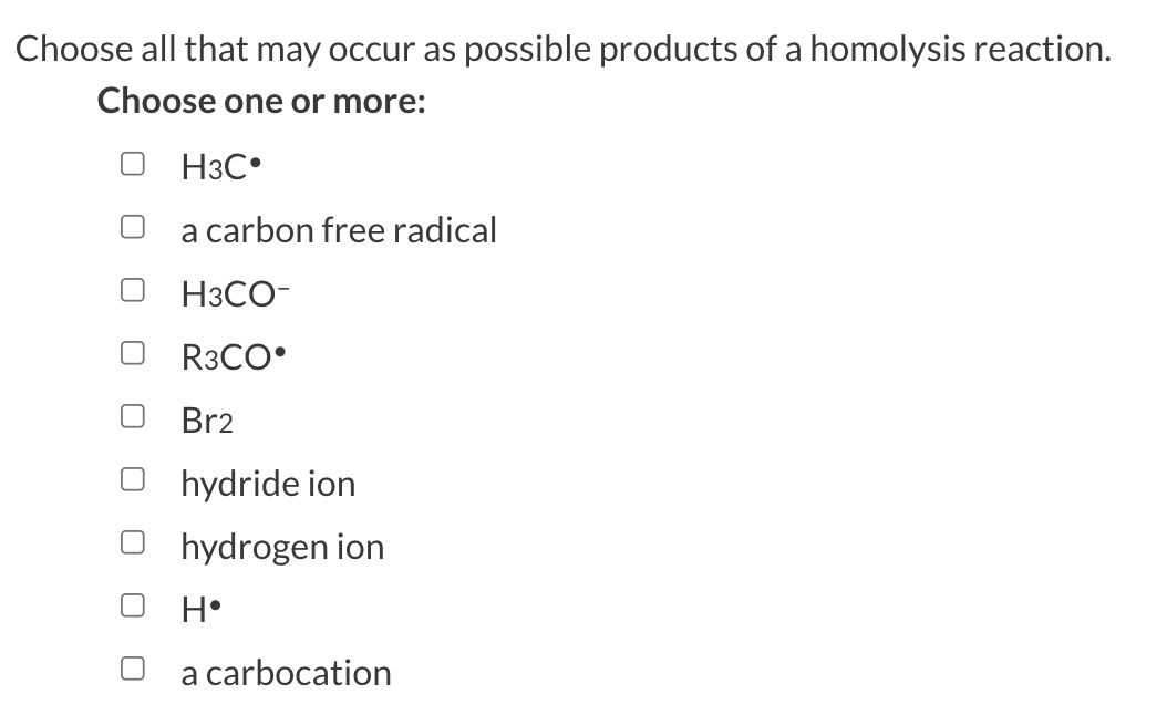 Choose all that may occur as possible products of a homolysis reaction.
Choose one or more:
H3C
a carbon free radical
H3CO-
R3CO
Br2
hydride ion
hydrogen ion
H•
a carbocation
