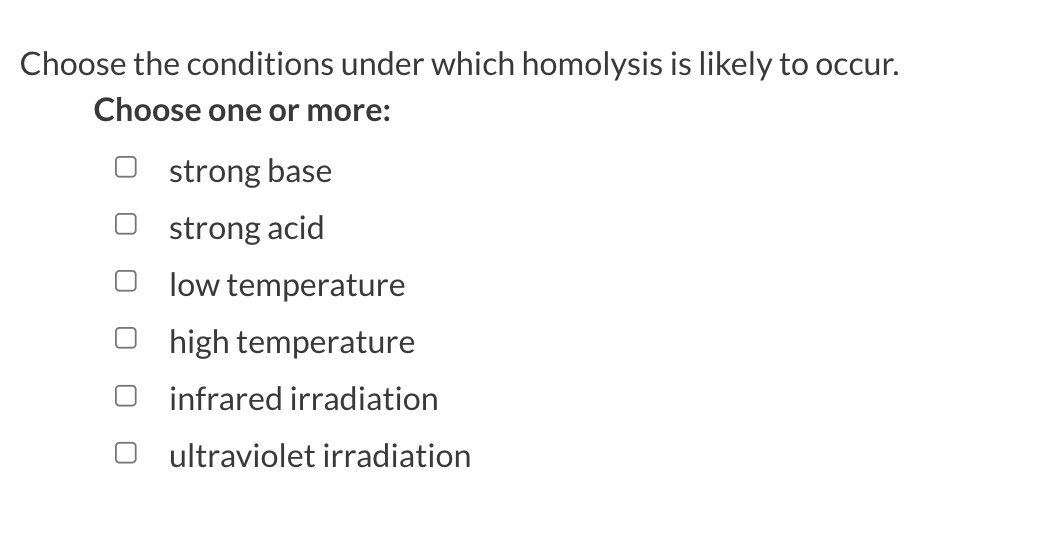 Choose the conditions under which homolysis is likely to occur.
Choose one or more:
strong base
strong acid
low temperature
high temperature
infrared irradiation
ultraviolet irradiation