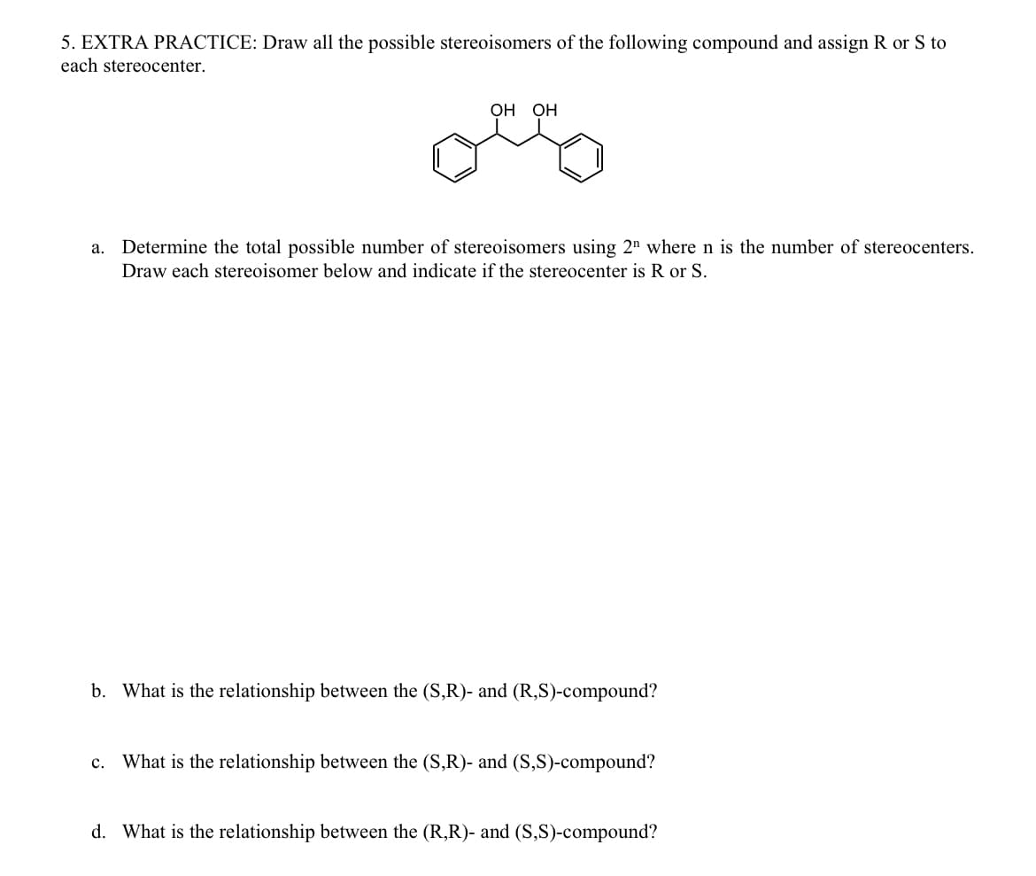5. EXTRA PRACTICE: Draw all the possible stereoisomers of the following compound and assign R or S to
each stereocenter.
OH OH
a. Determine the total possible number of stereoisomers using 2 where n is the number of stereocenters.
Draw each stereoisomer below and indicate if the stereocenter is R or S.
b. What is the relationship between the (S,R)- and (R,S)-compound?
C. What is the relationship between the (S,R)- and (S,S)-compound?
d. What is the relationship between the (R,R)- and (S,S)-compound?
