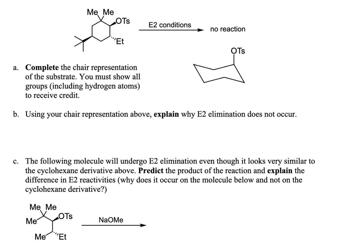 Me Me
Me
Me Me
OTS
OTS
Me ''Et
"Et
a. Complete the chair representation
of the substrate. You must show all
groups (including hydrogen atoms)
to receive credit.
b. Using your chair representation above, explain why E2 elimination does not occur.
c. The following molecule will undergo E2 elimination even though it looks very similar to
the cyclohexane derivative above. Predict the product of the reaction and explain the
difference in E2 reactivities (why does it occur on the molecule below and not on the
cyclohexane derivative?)
E2 conditions
no reaction
NaOMe
OTS