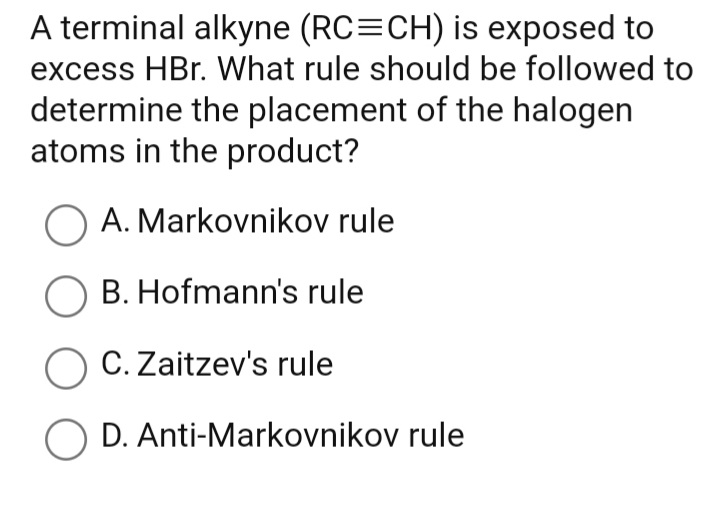 A terminal alkyne (RC=CH) is exposed to
excess HBr. What rule should be followed to
determine the placement of the halogen
atoms in the product?
A. Markovnikov rule
O B. Hofmann's rule
O C. Zaitzev's rule
D. Anti-Markovnikov rule

