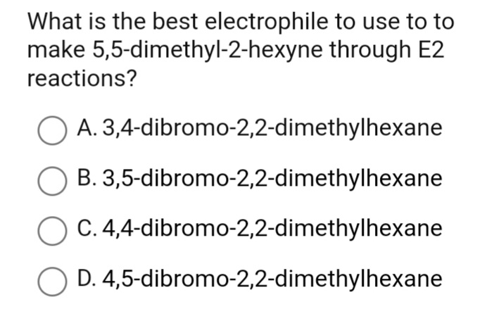 What is the best electrophile to use to to
make 5,5-dimethyl-2-hexyne through E2
reactions?
O A. 3,4-dibromo-2,2-dimethylhexane
O B. 3,5-dibromo-2,2-dimethylhexane
C. 4,4-dibromo-2,2-dimethylhexane
D. 4,5-dibromo-2,2-dimethylhexane
