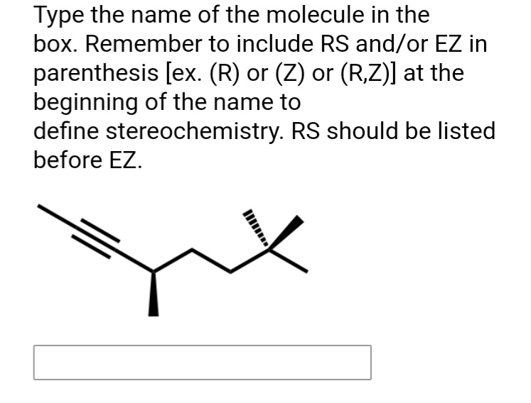 Type the name of the molecule in the
box. Remember to include RS and/or EZ in
parenthesis [ex. (R) or (Z) or (R,Z)] at the
beginning of the name to
define stereochemistry. RS should be listed
before EZ.
