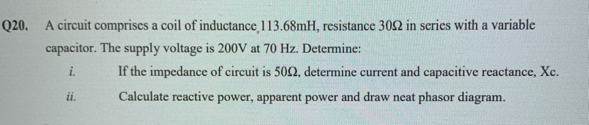 A circuit comprises a coil of inductance 113.68mH, resistance 302 in series with a variable
capacitor. The supply voltage is 200V at 70 Hz. Determine:
Q20.
i.
If the impedance of circuit is 50, determine current and capacitive reactance, Xc.
ii.
Calculate reactive power, apparent power and draw neat phasor diagram.
