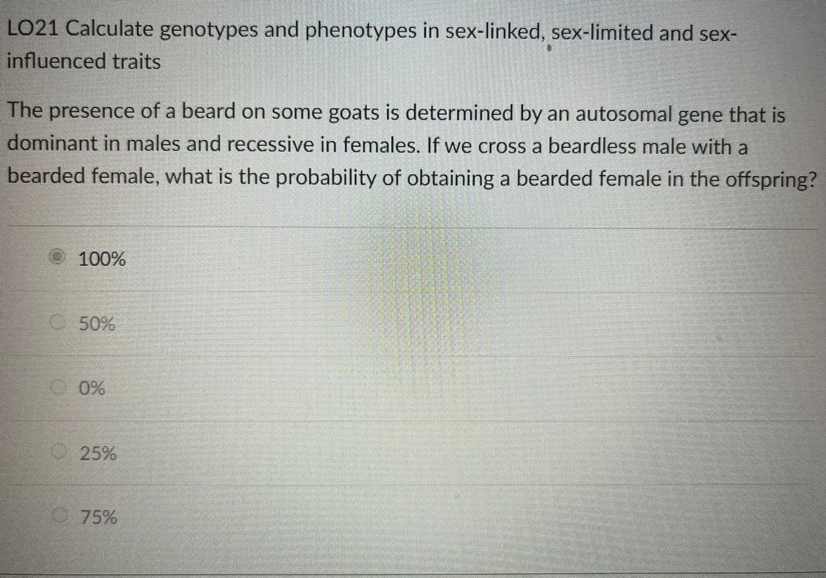 LO21 Calculate genotypes and phenotypes in sex-linked, sex-limited and sex-
influenced traits
The presence of a beard on some goats is determined by an autosomal gene that is
dominant in males and recessive in females. If we cross a beardless male with a
bearded female, what is the probability of obtaining a bearded female in the offspring?
Ⓒ100%
50%
0%
25%
75%