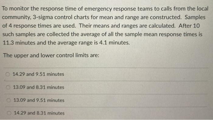 To monitor the response time of emergency response teams to calls from the local
community, 3-sigma control charts for mean and range are constructed. Samples
of 4 response times are used. Their means and ranges are calculated. After 10
such samples are collected the average of all the sample mean response times is
11.3 minutes and the average range is 4.1 minutes.
The upper
and lower control limits are:
14.29 and 9.51 minutes
13.09 and 8.31 minutes,
13.09 and 9.51 minutes
O 14.29 and 8.31 minutes