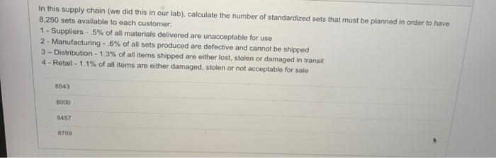 In this supply chain (we did this in our lab), calculate the number of standardized sets that must be planned in order to have
8,250 sets available to each customer:
1- Suppliers - .5% of all materials delivered are unacceptable for use
2- Manufacturing - .6% of all sets produced are defective and cannot be shipped
3-Distribution - 1.3% of all items shipped are either lost, stolen or damaged in transit
4- Retail - 1.1% of all items are either damaged, stolen or not acceptable for sale
8543
8000
8457
8709