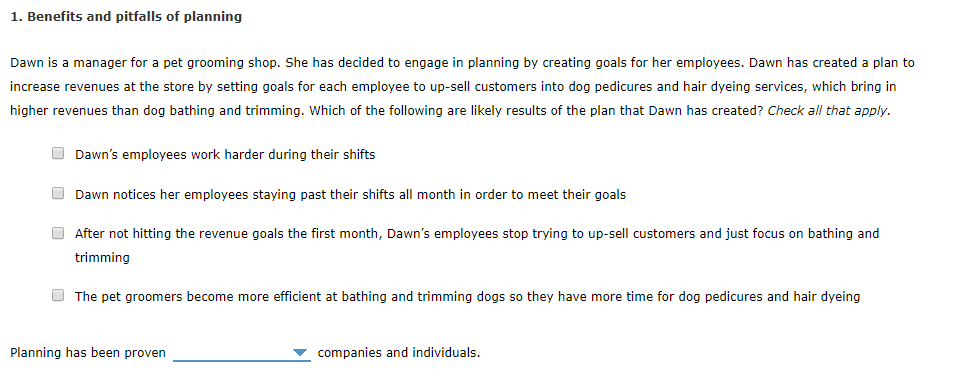 1. Benefits and pitfalls of planning
Dawn is a manager for a pet grooming shop. She has decided to engage in planning by creating goals for her employees. Dawn has created a plan to
increase revenues at the store by setting goals for each employee to up-sell customers into dog pedicures and hair dyeing services, which bring in
higher revenues than dog bathing and trimming. Which of the following are likely results of the plan that Dawn has created? Check all that apply.
Dawn's employees work harder during their shifts
Dawn notices her employees staying past their shifts all month in order to meet their goals
After not hitting the revenue goals the first month, Dawn's employees stop trying to up-sell customers and just focus on bathing and
trimming
The pet groomers become more efficient at bathing and trimming dogs so they have more time for dog pedicures and hair dyeing
Planning has been proven
companies and individuals.