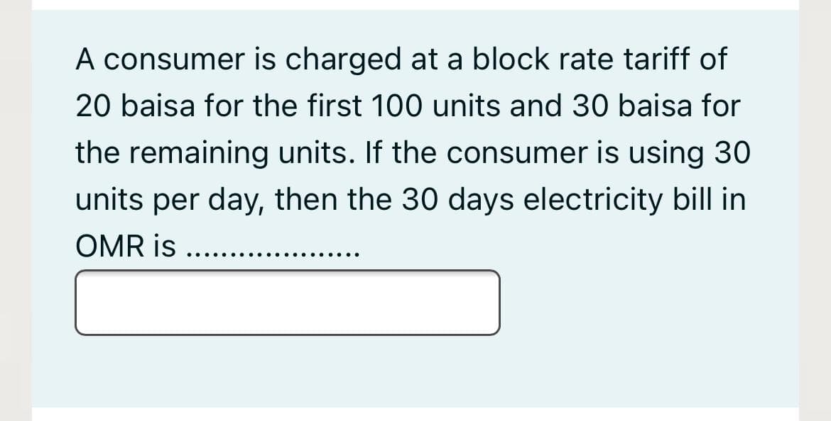 A consumer is charged at a block rate tariff of
20 baisa for the first 100 units and 30 baisa for
the remaining units. If the consumer is using 30
units per day, then the 30 days electricity bill in
OMR is
.... e.
