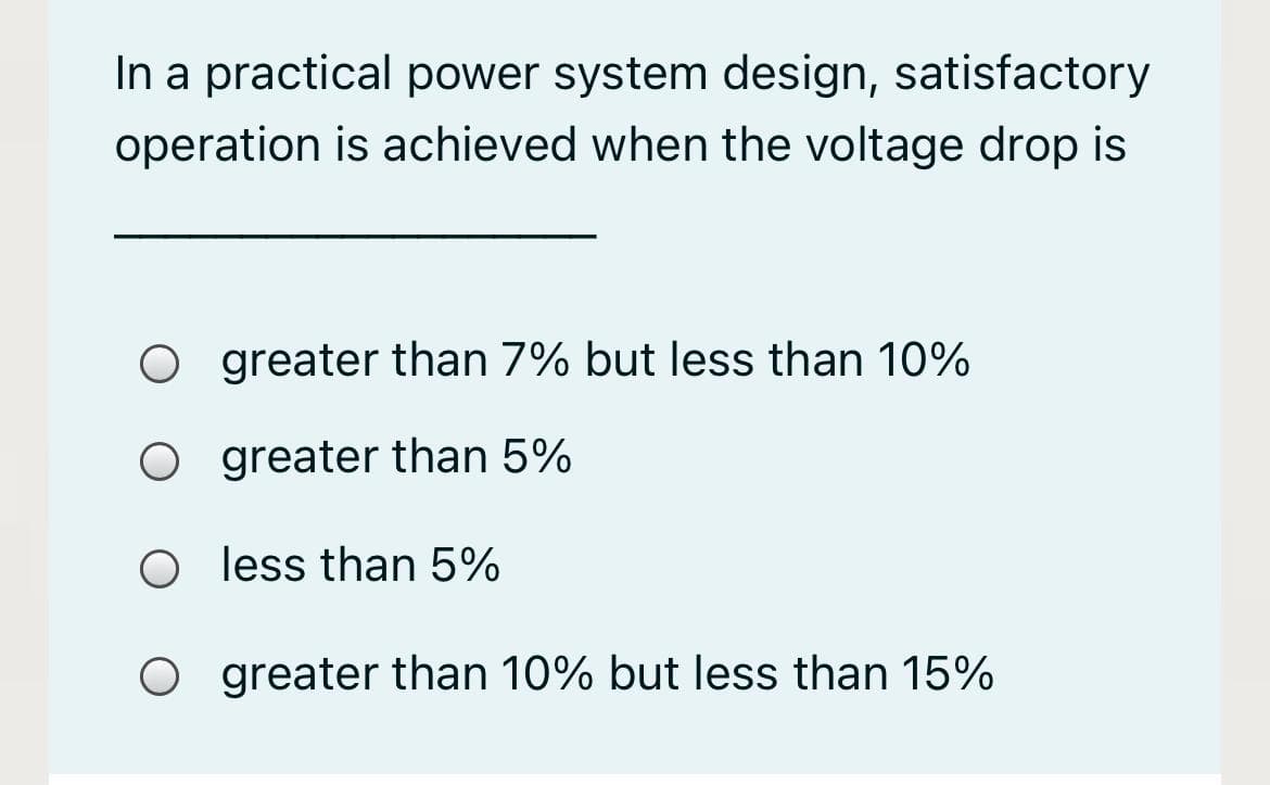 In a practical power system design, satisfactory
operation is achieved when the voltage drop is
O greater than 7% but less than 10%
O greater than 5%
O less than 5%
O greater than 10% but less than 15%
