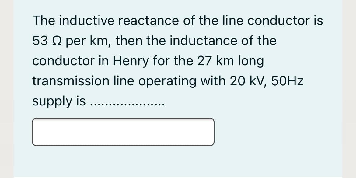 The inductive reactance of the line conductor is
53 Q per km, then the inductance of the
conductor in Henry for the 27 km long
transmission line operating with 20 kV, 50HZ
supply is ...
...
