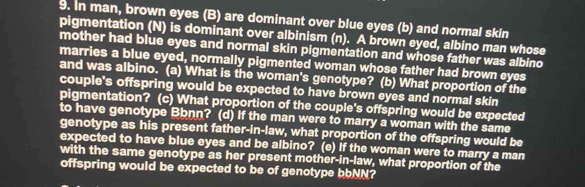 9. In man, brown eyes (B) are dominant over blue eyes (b) and normal skin
pigmentation (N) is dominant over albinism (n). A brown eyed, albino man whose
mother had blue eyes and normal skin pigmentation and whose father was albino
marries a blue eyed, normally pigmented woman whose father had brown eyes
and was albino. (a) What is the woman's genotype? (b) What proportion of the
couple's offspring would be expected to have brown eyes and normal skin
pigmentation? (c) What proportion of the couple's offspring would be expected
to have genotype Bbnn? (d) If the man were to marry a woman with the same
genotype as his present father-in-law, what proportion of the offspring would be
expected to have blue eyes and be albino? (e) If the woman were to marry a man
with the same genotype as her present mother-in-law, what proportion of the
offspring would be expected to be of genotype bbNN?
