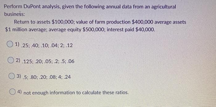 Perform DuPont analysis, given the following annual data from an agricultural
business:
Return to assets $100,000; value of farm production $400,000 average assets
$1 million average; average equity $500,000; interest paid $40,000.
O 1) .25; 40; .10; .04; 2; .12
O 2) .125; .20; .05; 2; .5; .06
3) .5; 80; .20; .08; 4; .24
O 4) not enough information to calculate these ratios.
