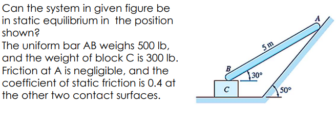 Can the system in given figure be
in static equilibrium in the position
shown?
The uniform bar AB weighs 500 lb,
and the weight of block C is 300 lb.
Friction at A is negligible, and the
coefficient of static friction is 0.4 at
the other two contact surfaces.
B
C
5 m
30°
50°