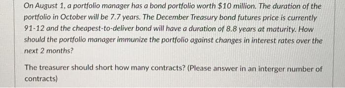 On August 1, a portfolio manager has a bond portfolio worth $10 million. The duration of the
portfolio in October will be 7.7 years. The December Treasury bond futures price is currently
91-12 and the cheapest-to-deliver bond will have a duration of 8.8 years at maturity. How
should the portfolio manager immunize the portfolio against changes in interest rates over the
next 2 months?
The treasurer should short how many contracts? (Please answer in an interger number of
contracts)