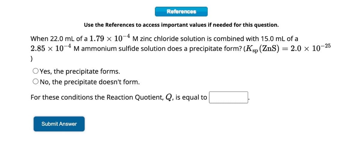 References
Use the References to access important values if needed for this question.
When 22.0 mL of a 1.79 × 10-4 M zinc chloride solution is combined with 15.0 mL of a
2.85 × 10-4
)
M ammonium sulfide solution does a precipitate form? (K (ZnS) = 2.0 × 10-25
OYes, the precipitate forms.
O No, the precipitate doesn't form.
For these conditions the Reaction Quotient, Q, is equal to
Submit Answer
