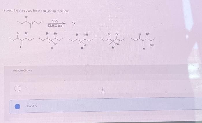 Select the product/s for the following reaction:
Br
Br Br
Multiple Choice
I and IV
NBS
DMSO (aq)
Br
11
Br
Br
?
Br
OH
Br
III
ی
Br Br
IV
CH
Br Br
OH