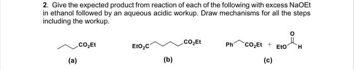 2. Give the expected product from reaction of each of the following with excess NaOEt
in ethanol followed by an aqueous acidic workup. Draw mechanisms for all the steps
including the workup.
.CO₂Et
(a)
EtO₂C
(b)
.CO₂Et
Ph CO₂Et +
(c)
EtO H
