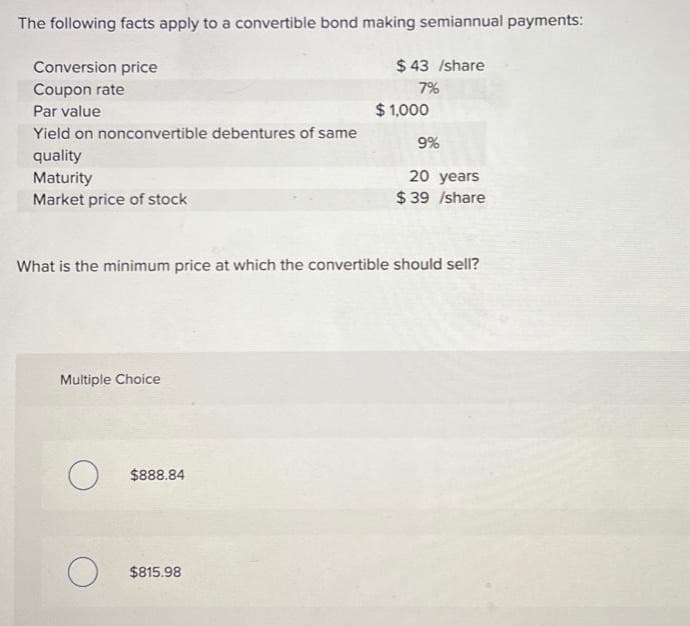 The following facts apply to a convertible bond making semiannual payments:
Conversion price
Coupon rate
Par value
Yield on nonconvertible debentures of same
quality
Maturity
Market price of stock
Multiple Choice
O
What is the minimum price at which the convertible should sell?
O
$888.84
$43 /share
7%
$815.98
$1,000
9%
20 years
$39 /share