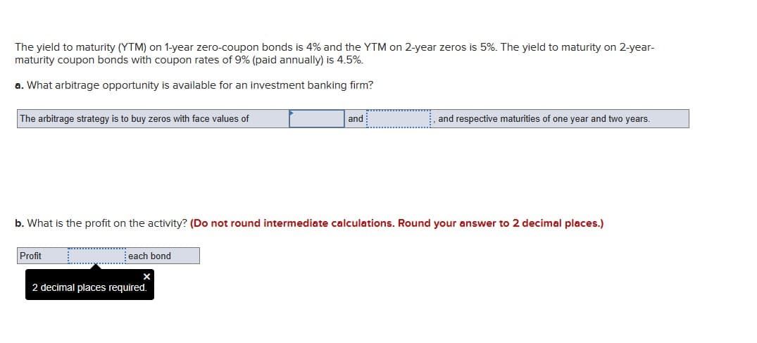 The yield to maturity (YTM) on 1-year zero-coupon bonds is 4% and the YTM on 2-year zeros is 5%. The yield to maturity on 2-year-
maturity coupon bonds with coupon rates of 9% (paid annually) is 4.5%.
a. What arbitrage opportunity is available for an investment banking firm?
The arbitrage strategy is to buy zeros with face values of
Profit
b. What is the profit on the activity? (Do not round intermediate calculations. Round your answer to 2 decimal places.)
each bond
and
2 decimal places required.
and respective maturities of one year and two years.