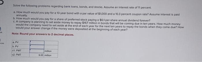ok
nces
Solve the following problems regarding bank loans, bonds, and stocks. Assume an interest rate of 11 percent.
a. How much would you pay for a 10-year bond with a par value of $1,000 and a 10.3 percent coupon rate? Assume interest is paid
annually.
b. How much would you pay for a share of preferred stock paying a $6.1-per-share annual dividend forever?
c. A company is planning to set aside money to repay $167 million in bonds that will be coming due in ten years. How much money
would the company need to set aside at the end of each year for the next ten years to repay the bonds when they come due? How
would your answer change if the money were deposited at the beginning of each year?
Note: Round your answers to 2 decimal places.
a. PV
b. PV
c1. PMT
c2. PMT
million
9.00 milion