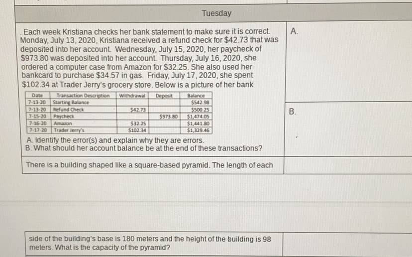 Tuesday
А.
Each week Kristiana checks her bank statement to make sure it is correct.
Monday, July 13, 2020, Kristiana received a refund check for $42.73 that was
deposited into her account. Wednesday, July 15, 2020, her paycheck of
$973.80 was deposited into her account. Thursday, July 16, 2020, she
ordered a computer case from Amazon for $32.25. She also used her
bankcard to purchase $34.57 in gas. Friday, July 17, 2020, she spent
$102.34 at Trader Jerry's grocery store. Below is a picture of her bank
Transaction Description
Starting Balance
Refund Check
Date
Withdrawal
Deposit
Balance
$542.98
7-13-20
7-13-20
$42.73
В.
$500.25
$1.474.05
$1,441.80
$1,329.46
7-15-20
Paycheck
$973.80
7-16-20
Amazon
$32.25
7-17-20
Trader Jerry's
$102.34
A. Identify the error(s) and explain why they are errors.
B. What should her account balance be at the end of these transactions?
There is a building shaped like a square-based pyramid. The length of each
side of the building's base is 180 meters and the height of the building is 98
meters. What is the capacity of the pyramid?

