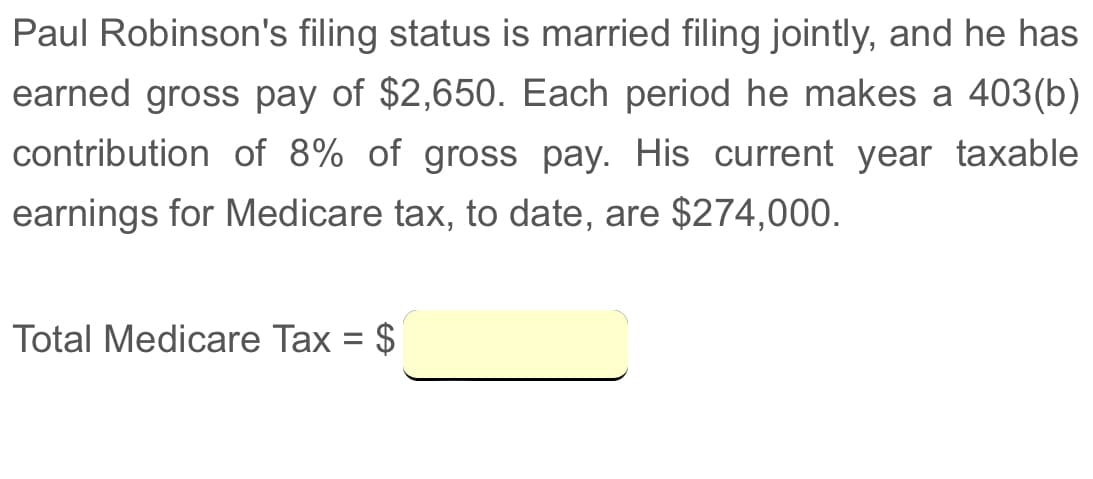 Paul Robinson's filing status is married filing jointly, and he has
earned gross pay of $2,650. Each period he makes a 403(b)
contribution of 8% of gross pay. His current year taxable
earnings for Medicare tax, to date, are $274,000.
Total Medicare Tax = $
