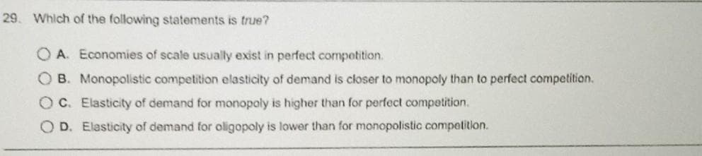 29. Which of the following statements is true?
OA. Economies of scale usually exist in perfect competition.
B. Monopolistic competition elasticity of demand is closer to monopoly than to perfect competition.
OC. Elasticity of demand for monopoly is higher than for perfect competition.
D. Elasticity of demand for oligopoly is lower than for monopolistic competition.