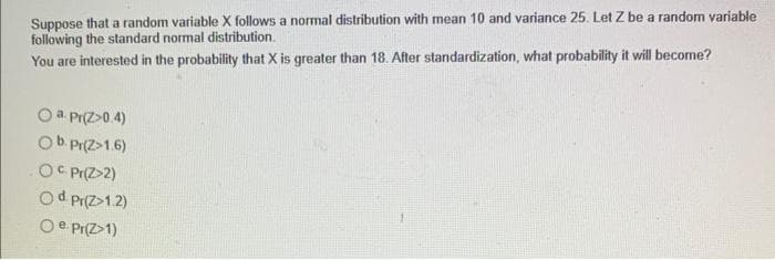 Suppose that a random variable X follows a normal distribution with mean 10 and variance 25. Let Z be a random variable
following the standard normal distribution.
You are interested in the probability that X is greater than 18. After standardization, what probability it will become?
a. Pr(Z-0.4)
b. Pr(2>1.6)
OC Pr(Z>2)
Od Pr(2>1.2)
O e Pr(Z>1)