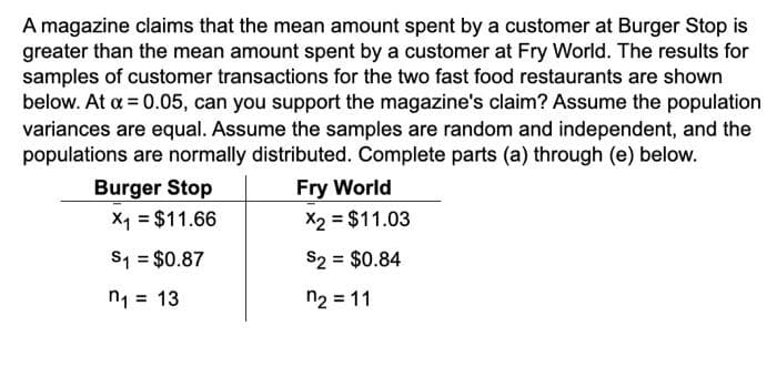 A magazine claims that the mean amount spent by a customer at Burger Stop is
greater than the mean amount spent by a customer at Fry World. The results for
samples of customer transactions for the two fast food restaurants are shown
below. At x = 0.05, can you support the magazine's claim? Assume the population
variances are equal. Assume the samples are random and independent, and the
populations are normally distributed. Complete parts (a) through (e) below.
Burger Stop
X1 = $11.66
S1 = $0.87
n₁ =
13
Fry World
X2 = $11.03
$2 = $0.84
n₂ = 11
