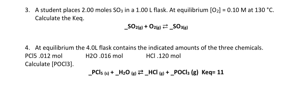 3. A student places 2.00 moles SO3 in a 1.00 L flask. At equilibrium [0₂] = 0.10 M at 130 °C.
Calculate the Keq.
_SO2(g) + O2(g) → _SO3(g)
4. At equilibrium the 4.0L flask contains the indicated amounts of the three chemicals.
PCI5 .012 mol
H20 .016 mol
HCI .120 mol
Calculate [POCI3].
_PCI5 (s) + _H₂O (g) ⇒ _HCl (g) + _POC|3 (g) Keq= 11