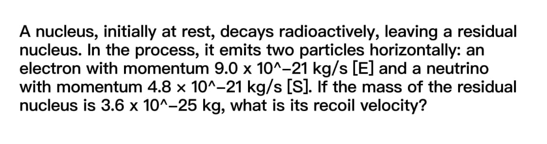 A nucleus, initially at rest, decays radioactively, leaving a residual
nucleus. In the process, it emits two particles horizontally: an
electron with momentum 9.0 x 10^-21 kg/s [E] and a neutrino
with momentum 4.8 x 10^-21 kg/s [S]. If the mass of the residual
nucleus is 3.6 x 10^-25 kg, what is its recoil velocity?