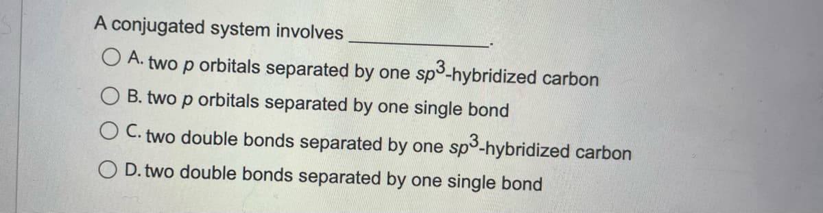 A conjugated system involves
O A.-
two p
orbitals separated by one sp3-hybridized carbon
B. two p orbitals separated by one single bond
O C. two double bonds separated by one sp3-hybridized carbon
O D. two double bonds separated by one single bond
