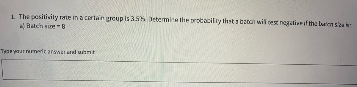 1. The positivity rate in a certain group is 3.5%. Determine the probability that a batch will test negative if the batch size is:
a) Batch size = 8
Type your numeric answer and submit
