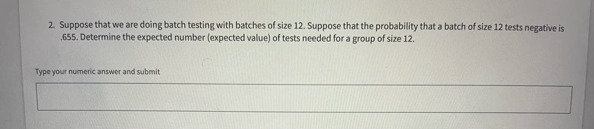 2. Suppose that we are doing batch testing with batches of size 12. Suppose that the probability that a batch of size 12 tests negative is
.655. Determine the expected number (expected value) of tests needed for a group of size 12.
Type your numeric answer and submit
