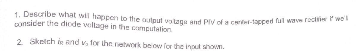 1. Describe what will happen to the output voltage and PIV of a center-tapped full wave reciiier n we"
consider the diode voltage in the computation.
2. Sketch ir and vo for the network below for the input shown.
