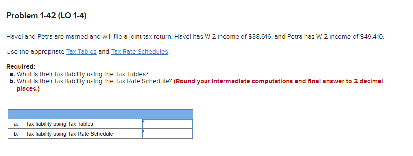 Problem 1-42 (LO 1-4)
Havel and Petra are married and will file a joint tax return. Havel has W-2 Income of $38,616, and Petra has W-2 Income of $49,410.
Use the appropriate Tax Tables and Tax Rate Schedules.
Required:
a. What is their tax liability using the Tax Tables?
b. What is their tax liability using the Tax Rate Schedule? (Round your Intermediate computations and final answer to 2 decimal
places.)
a.
b.
Tax liability using Tax Tables
Tax liability using Tax Rate Schedule
