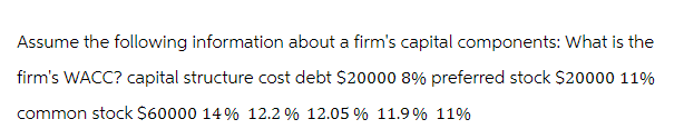 Assume the following information about a firm's capital components: What is the
firm's WACC? capital structure cost debt $20000 8% preferred stock $20000 11%
common stock $60000 14% 12.2 % 12.05% 11.9% 11%
