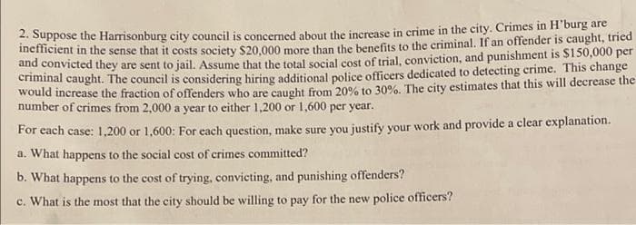 2. Suppose the Harrisonburg city council is concerned about the increase in crime in the city. Crimes in H'burg are
inefficient in the sense that it costs society $20,000 more than the benefits to the criminal. If an offender is caught, tried
and convicted they are sent to jail. Assume that the total social cost of trial, conviction, and punishment is $150,000 per
criminal caught. The council is considering hiring additional police officers dedicated to detecting crime. This change
would increase the fraction of offenders who are caught from 20% to 30%. The city estimates that this will decrease the
number of crimes from 2,000 a year to either 1,200 or 1,600 per year.
For each case: 1,200 or 1,600: For each question, make sure you justify your work and provide a clear explanation.
a. What happens to the social cost of crimes committed?
b. What happens to the cost of trying, convicting, and punishing offenders?
c. What is the most that the city should be willing to pay for the new police officers?