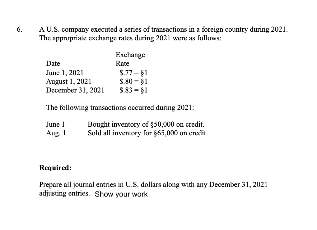 6.
A U.S. company executed a series of transactions in a foreign country during 2021.
The appropriate exchange rates during 2021 were as follows:
Date
June 1, 2021
August 1, 2021
December 31, 2021
Exchange
Rate
$.77 = §1
$.80 = §1
$.83 = §1
The following transactions occurred during 2021:
June 1
Bought inventory of $50,000 on credit.
Sold all inventory for $65,000 on credit.
Aug. 1
Required:
Prepare all journal entries in U.S. dollars along with any December 31, 2021
adjusting entries. Show your work