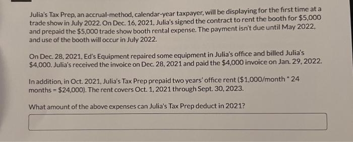 Julia's Tax Prep, an accrual-method, calendar-year taxpayer, will be displaying for the first time at a
trade show in July 2022. On Dec. 16, 2021, Julia's signed the contract to rent the booth for $5,000
and prepaid the $5,000 trade show booth rental expense. The payment isn't due until May 2022,
and use of the booth will occur in July 2022.
On Dec. 28, 2021, Ed's Equipment repaired some equipment in Julia's office and billed Julia's
$4,000. Julia's received the invoice on Dec. 28, 2021 and paid the $4,000 invoice on Jan. 29, 2022.
In addition, in Oct. 2021, Julia's Tax Prep prepaid two years' office rent ($1,000/month * 24
months = $24,000). The rent covers Oct. 1, 2021 through Sept. 30, 2023.
What amount of the above expenses can Julia's Tax Prep deduct in 2021?