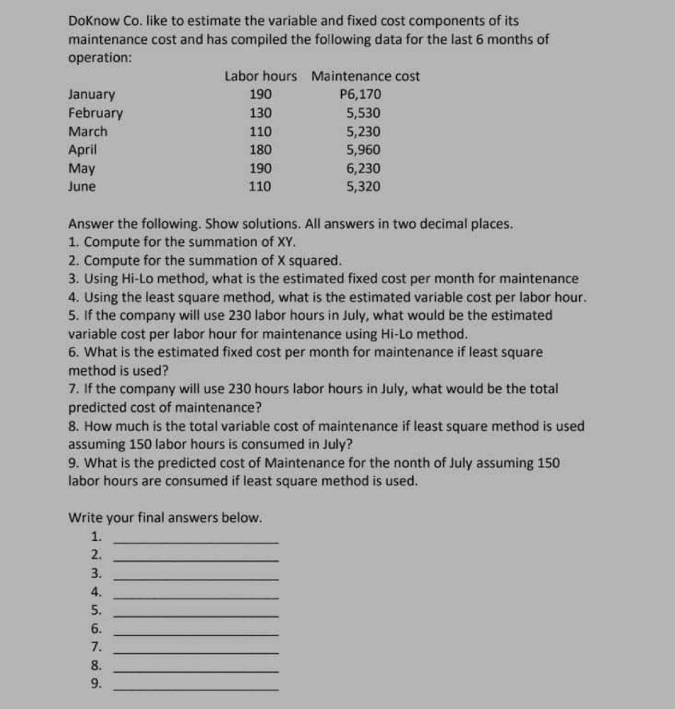 DoKnow Co. like to estimate the variable and fixed cost components of its
maintenance cost and has compiled the following data for the last 6 months of
operation:
January
February
March
April
May
June
Labor hours Maintenance cost
P6,170
5,530
5,230
5,960
6,230
5,320
190
130
110
180
190
110
Answer the following. Show solutions. All answers in two decimal places.
1. Compute for the summation of XY.
2. Compute for the summation of X squared.
3. Using Hi-Lo method, what is the estimated fixed cost per month for maintenance
4. Using the least square method, what is the estimated variable cost per labor hour.
5. If the company will use 230 labor hours in July, what would be the estimated
variable cost per labor hour for maintenance using Hi-Lo method.
6. What is the estimated fixed cost per month for maintenance if least square
method is used?
7. If the company will use 230 hours labor hours in July, what would be the total
predicted cost of maintenance?
8. How much is the total variable cost of maintenance if least square method is used
assuming 150 labor hours is consumed in July?
9. What is the predicted cost of Maintenance for the nonth of July assuming 150
labor hours are consumed if least square method is used.
Write your final answers below.
1.
2.
3.
4.
5.
6.
7.
8.
9.