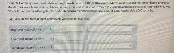 Bramble Company's overhead rate was based on estimates of $180,000 for overhead costs and 18,000 direct labour hours. Bramble's
standards allow 2 hours of direct labour per unit produced. Production in May was 790 units, and actual overhead incurred in May was
$19,000. The overhead budgeted for 1,580 standard direct labour hours is $15,560 ($4,500 fixed and $11,060 variable).
(a) Calculate the total, budget, and volume variances for overhead.
Total overhead variance
Overhead budget variance
Overhead volume variance
$
$
$