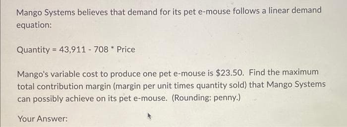 Mango Systems believes that demand for its pet e-mouse follows a linear demand
equation:
Quantity = 43,911 - 708* Price
Mango's variable cost to produce one pet e-mouse is $23.50. Find the maximum
total contribution margin (margin per unit times quantity sold) that Mango Systems
can possibly achieve on its pet e-mouse. (Rounding: penny.)
Your Answer:
