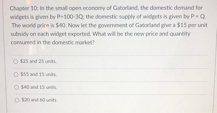 Chapter 10: In the small open economy of Gatorland, the domestic demand for
widgets is given by P-100-3Q; the domestic supply of widgets is given by P = Q.
The world price is $40. Now let the government of Gatorland give a $15 per unit
subsidy on each widget exported. What will be the new price and quantity
consumed in the domestic market?
$25 and 25 units.
O $55 and 15 units.
$40 and 15 units.
O $20 and 60 units