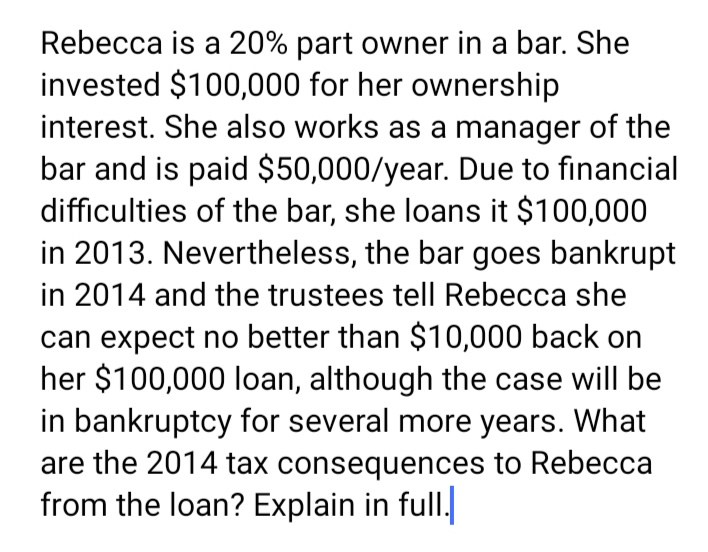 Rebecca is a 20% part owner in a bar. She
invested $100,000 for her ownership
interest. She also works as a manager of the
bar and is paid $50,000/year. Due to financial
difficulties of the bar, she loans it $100,000
in 2013. Nevertheless, the bar goes bankrupt
in 2014 and the trustees tell Rebecca she
can expect no better than $10,000 back on
her $100,000 loan, although the case will be
in bankruptcy for several more years. What
are the 2014 tax consequences to Rebecca
from the loan? Explain in full.